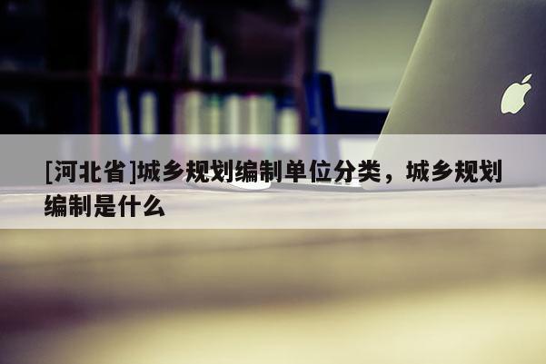 [河北省]城鄉(xiāng)規(guī)劃編制單位分類，城鄉(xiāng)規(guī)劃編制是什么