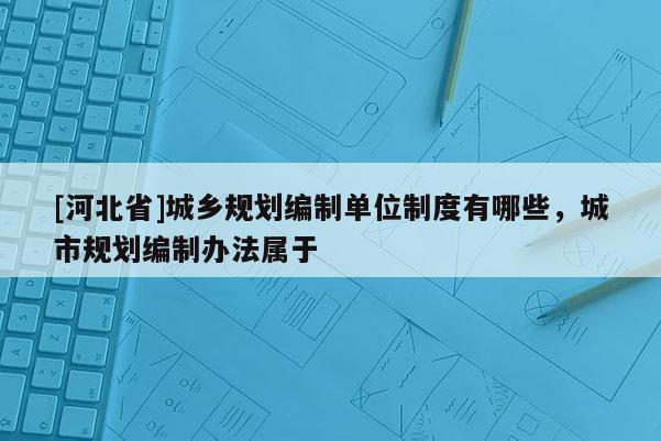 [河北省]城鄉規劃編制單位制度有哪些，城市規劃編制辦法屬于