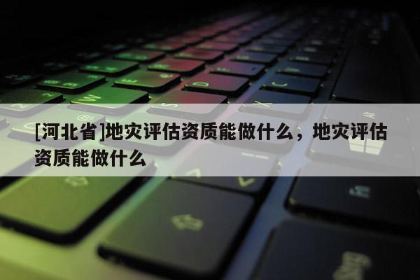 [河北省]地災評估資質能做什么，地災評估資質能做什么