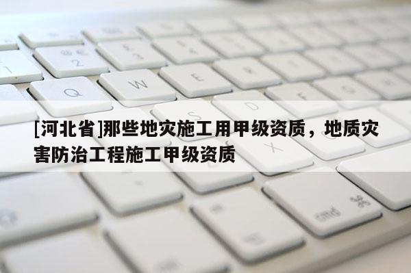 [河北省]那些地災施工用甲級資質，地質災害防治工程施工甲級資質