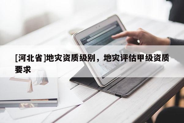 [河北省]地災資質級別，地災評估甲級資質要求