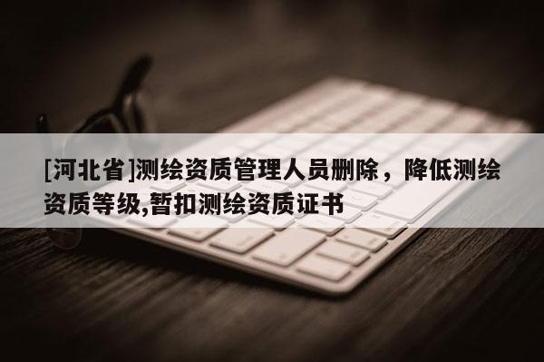 [河北省]測(cè)繪資質(zhì)管理人員刪除，降低測(cè)繪資質(zhì)等級(jí),暫扣測(cè)繪資質(zhì)證書