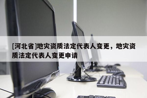 [河北省]地災(zāi)資質(zhì)法定代表人變更，地災(zāi)資質(zhì)法定代表人變更申請(qǐng)