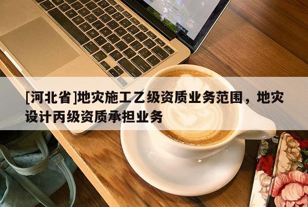 [河北省]地災施工乙級資質業務范圍，地災設計丙級資質承擔業務