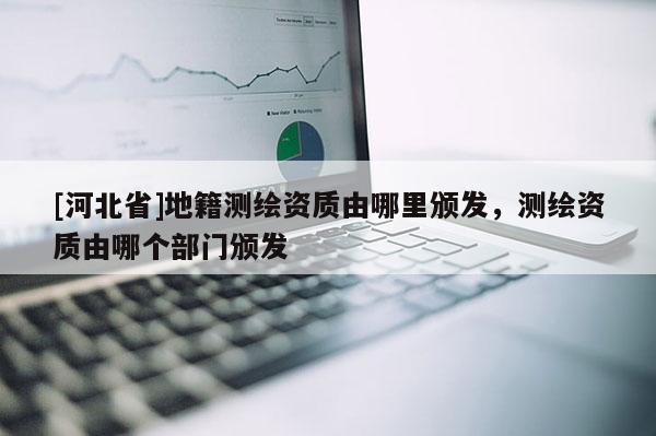 [河北省]地籍測繪資質由哪里頒發，測繪資質由哪個部門頒發