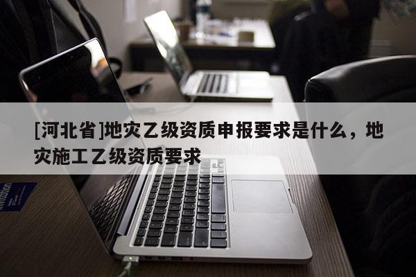 [河北省]地災乙級資質申報要求是什么，地災施工乙級資質要求