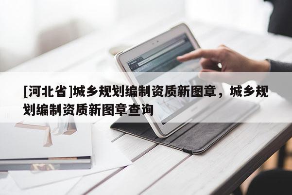[河北省]城鄉規劃編制資質新圖章，城鄉規劃編制資質新圖章查詢