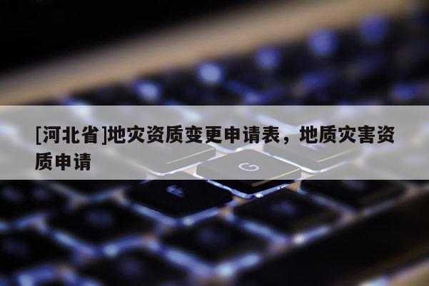 [河北省]地災資質變更申請表，地質災害資質申請