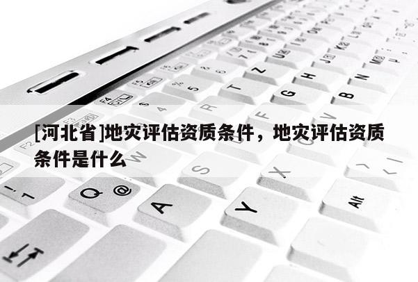 [河北省]地災評估資質條件，地災評估資質條件是什么