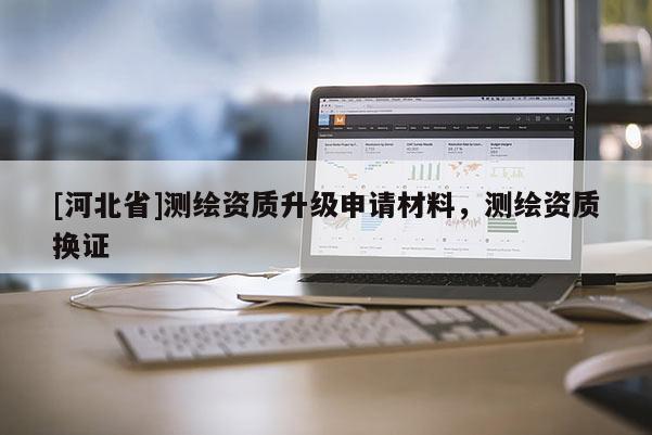 [河北省]測(cè)繪資質(zhì)升級(jí)申請(qǐng)材料，測(cè)繪資質(zhì)換證