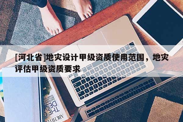 [河北省]地災設計甲級資質使用范圍，地災評估甲級資質要求
