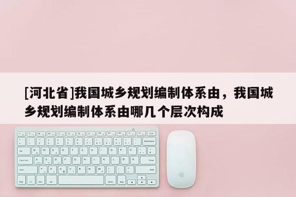 [河北省]我國城鄉規劃編制體系由，我國城鄉規劃編制體系由哪幾個層次構成