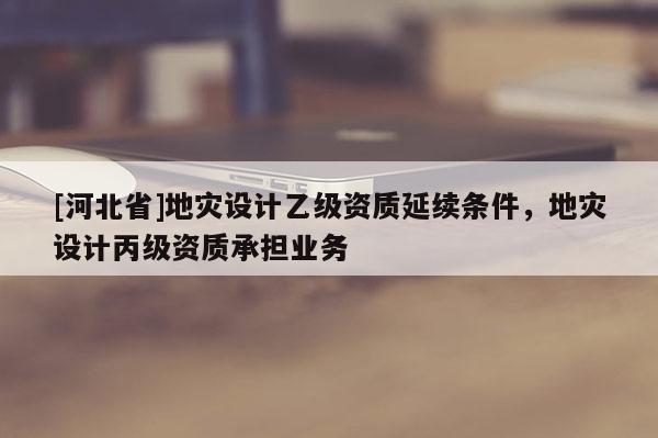 [河北省]地災設計乙級資質延續條件，地災設計丙級資質承擔業務