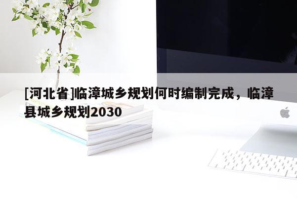 [河北省]臨漳城鄉(xiāng)規(guī)劃何時(shí)編制完成，臨漳縣城鄉(xiāng)規(guī)劃2030