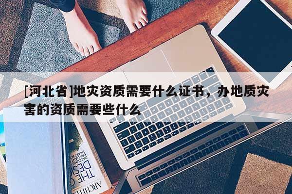 [河北省]地災資質需要什么證書，辦地質災害的資質需要些什么