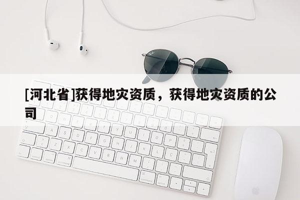 [河北省]獲得地災(zāi)資質(zhì)，獲得地災(zāi)資質(zhì)的公司