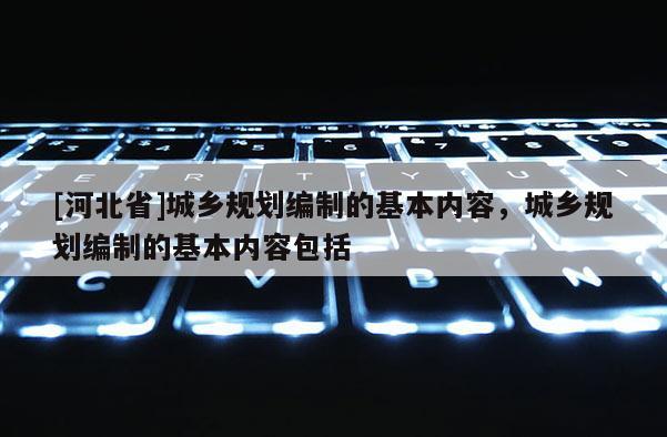 [河北省]城鄉規劃編制的基本內容，城鄉規劃編制的基本內容包括