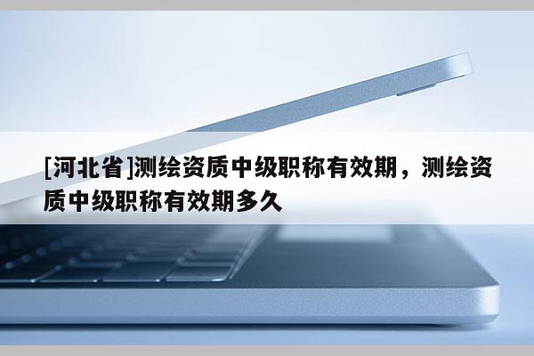 [河北省]測繪資質中級職稱有效期，測繪資質中級職稱有效期多久