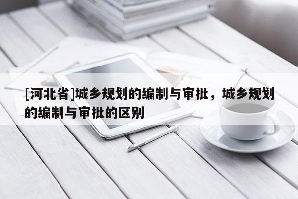 [河北省]城鄉(xiāng)規(guī)劃的編制與審批，城鄉(xiāng)規(guī)劃的編制與審批的區(qū)別