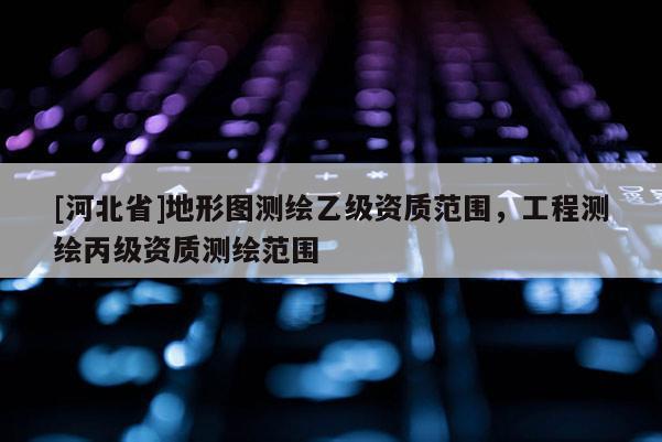 [河北省]地形圖測繪乙級資質范圍，工程測繪丙級資質測繪范圍