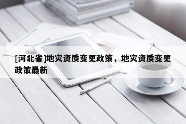 [河北省]地災資質變更政策，地災資質變更政策最新