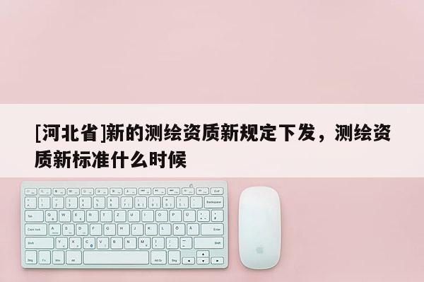 [河北省]新的測繪資質新規定下發，測繪資質新標準什么時候