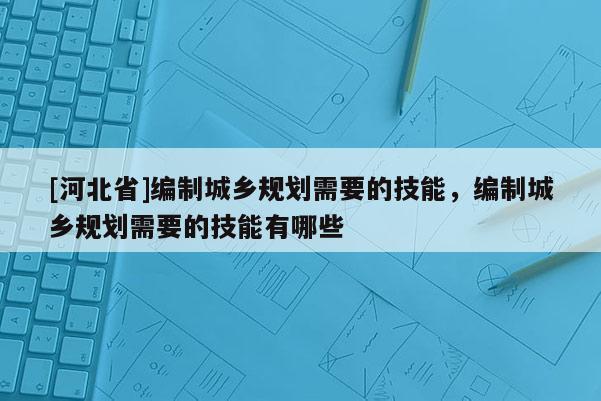 [河北省]編制城鄉規劃需要的技能，編制城鄉規劃需要的技能有哪些