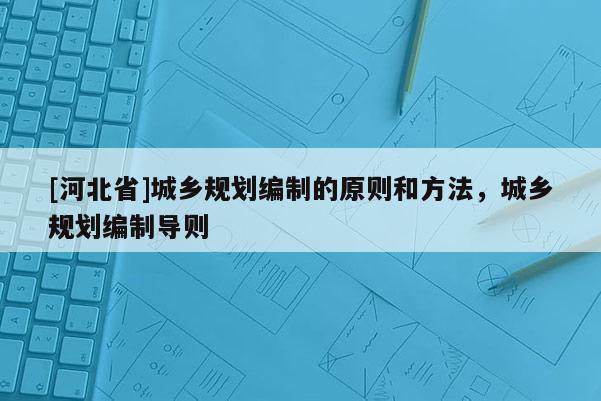 [河北省]城鄉(xiāng)規(guī)劃編制的原則和方法，城鄉(xiāng)規(guī)劃編制導(dǎo)則