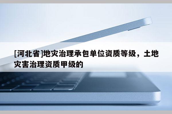 [河北省]地災(zāi)治理承包單位資質(zhì)等級，土地災(zāi)害治理資質(zhì)甲級的