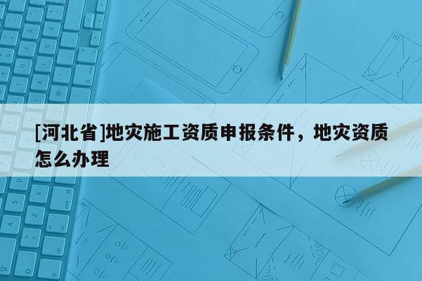 [河北省]地災施工資質申報條件，地災資質怎么辦理