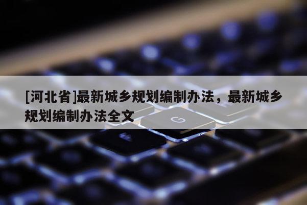 [河北省]最新城鄉(xiāng)規(guī)劃編制辦法，最新城鄉(xiāng)規(guī)劃編制辦法全文