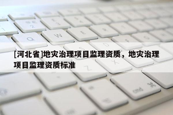 [河北省]地災(zāi)治理項(xiàng)目監(jiān)理資質(zhì)，地災(zāi)治理項(xiàng)目監(jiān)理資質(zhì)標(biāo)準(zhǔn)