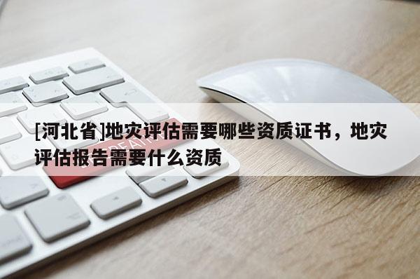 [河北省]地災評估需要哪些資質證書，地災評估報告需要什么資質