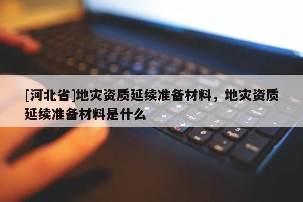 [河北省]地災資質延續準備材料，地災資質延續準備材料是什么