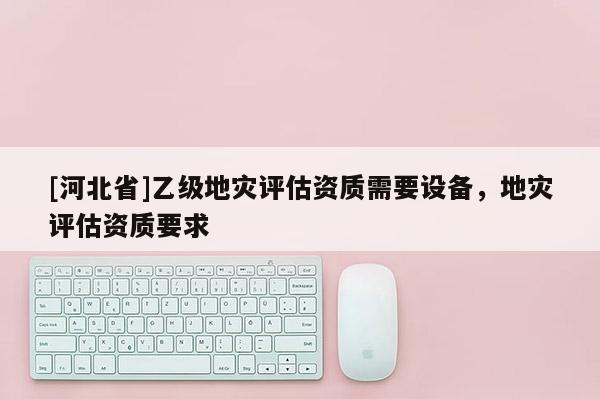[河北省]乙級地災評估資質需要設備，地災評估資質要求