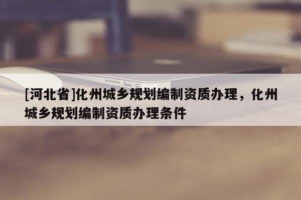 [河北省]化州城鄉(xiāng)規(guī)劃編制資質(zhì)辦理，化州城鄉(xiāng)規(guī)劃編制資質(zhì)辦理條件