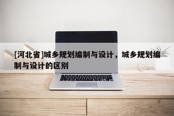 [河北省]城鄉(xiāng)規(guī)劃編制與設(shè)計，城鄉(xiāng)規(guī)劃編制與設(shè)計的區(qū)別