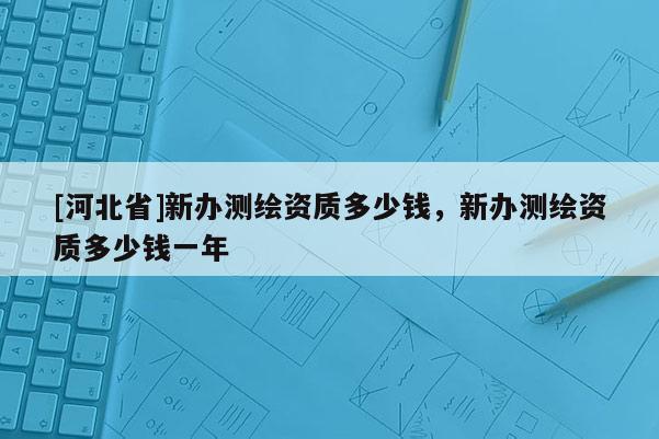 [河北省]新辦測繪資質多少錢，新辦測繪資質多少錢一年