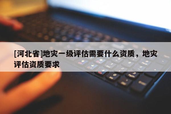[河北省]地災一級評估需要什么資質，地災評估資質要求