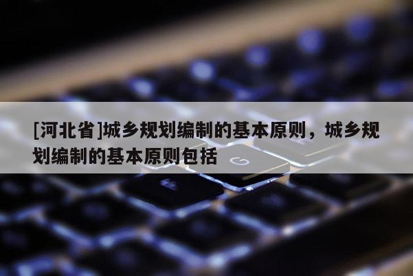 [河北省]城鄉(xiāng)規(guī)劃編制的基本原則，城鄉(xiāng)規(guī)劃編制的基本原則包括
