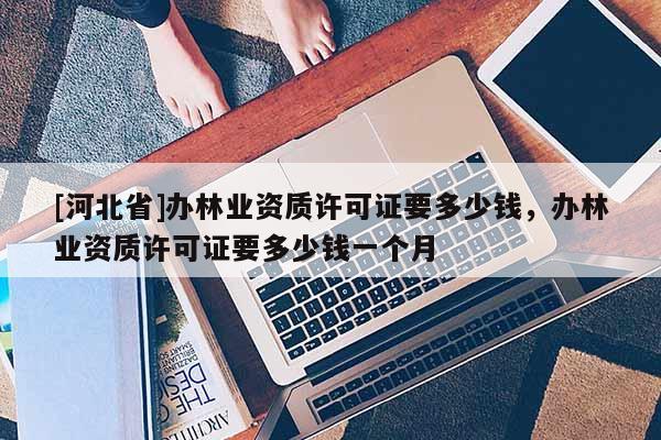 [河北省]辦林業資質許可證要多少錢，辦林業資質許可證要多少錢一個月