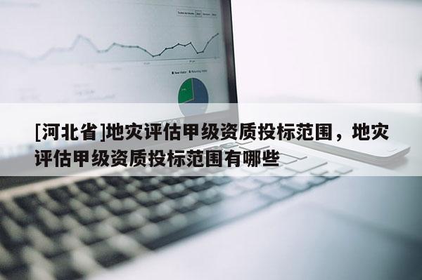 [河北省]地災評估甲級資質投標范圍，地災評估甲級資質投標范圍有哪些