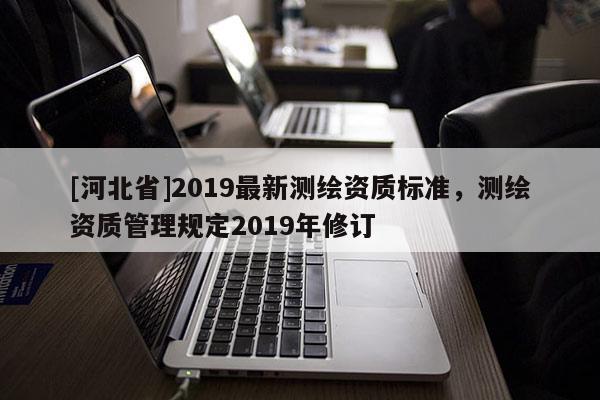 [河北省]2019最新測(cè)繪資質(zhì)標(biāo)準(zhǔn)，測(cè)繪資質(zhì)管理規(guī)定2019年修訂