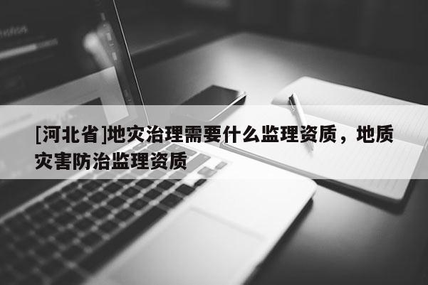 [河北省]地災治理需要什么監(jiān)理資質，地質災害防治監(jiān)理資質