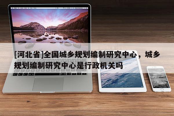 [河北省]全國城鄉規劃編制研究中心，城鄉規劃編制研究中心是行政機關嗎