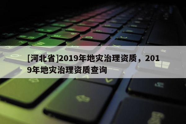[河北省]2019年地災治理資質，2019年地災治理資質查詢