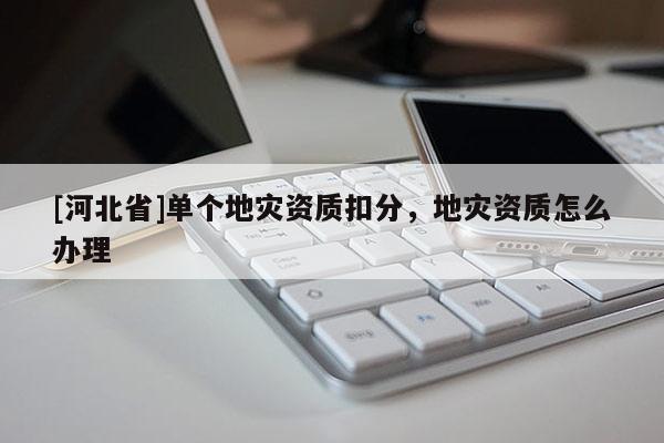 [河北省]單個地災資質扣分，地災資質怎么辦理