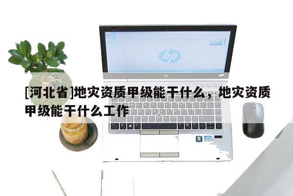 [河北省]地災資質甲級能干什么，地災資質甲級能干什么工作