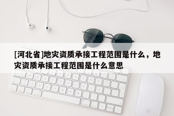 [河北省]地災資質承接工程范圍是什么，地災資質承接工程范圍是什么意思
