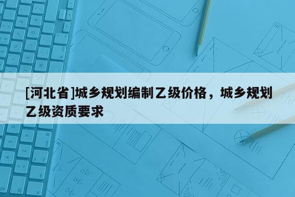 [河北省]城鄉規劃編制乙級價格，城鄉規劃乙級資質要求